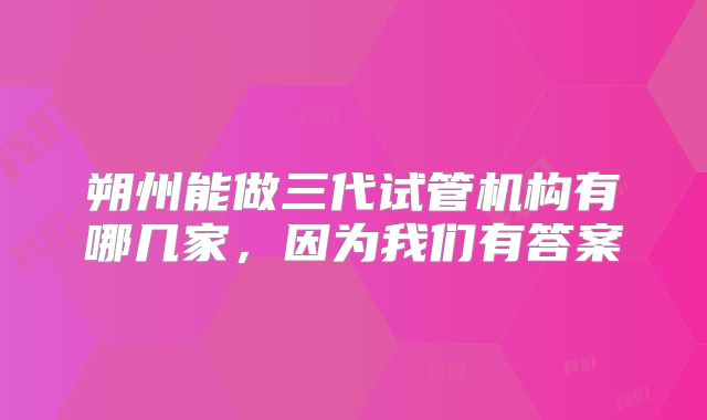 朔州能做三代试管机构有哪几家,因为我们有答案