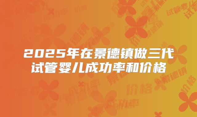 2025年在景德镇做三代试管婴儿成功率和价格
