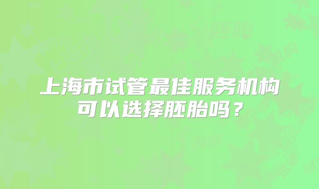 上海市试管最佳服务机构可以选择胚胎吗？