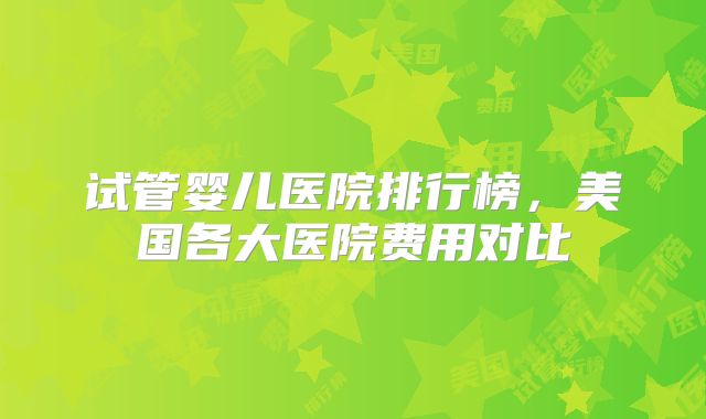 试管婴儿医院排行榜，美国各大医院费用对比