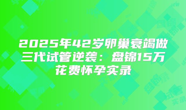 2025年42岁卵巢衰竭做三代试管逆袭：盘锦15万花费怀孕实录