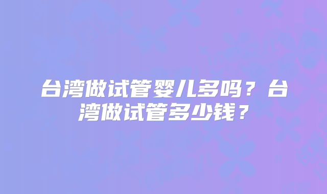 台湾做试管婴儿多吗?台湾做试管多少钱?