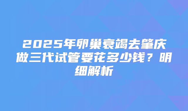 2025年卵巢衰竭去肇庆做三代试管要花多少钱?明细解析