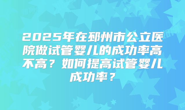 2025年在邳州市公立医院做试管婴儿的成功率高不高？如何提高试管婴儿成功率？