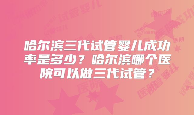 哈尔滨三代试管婴儿成功率是多少？哈尔滨哪个医院可以做三代试管？