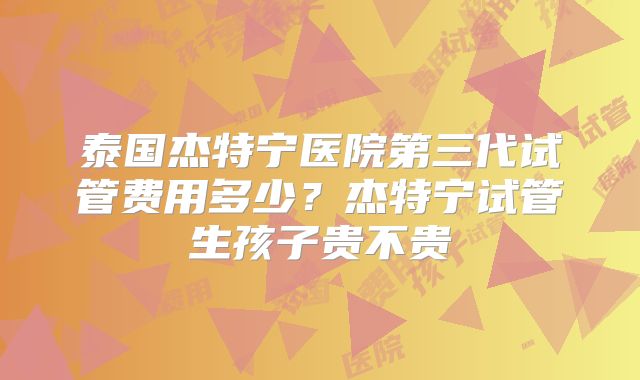 泰国杰特宁医院第三代试管费用多少？杰特宁试管生孩子贵不贵