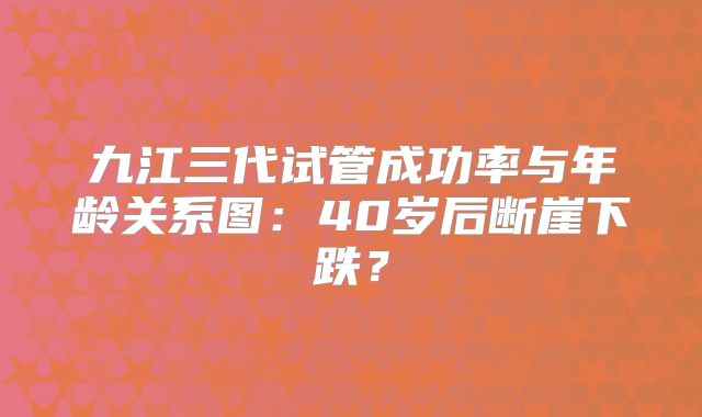 九江三代试管成功率与年龄关系图:40岁后断崖下跌?