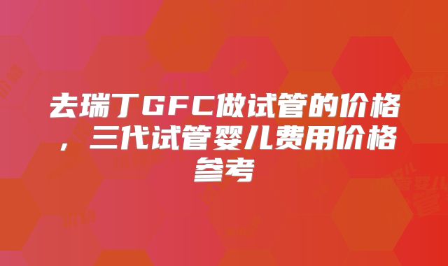 去瑞丁GFC做试管的价格，三代试管婴儿费用价格参考