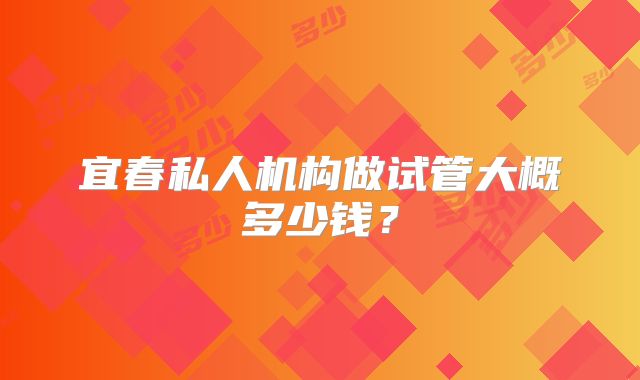 宜春私人机构做试管大概多少钱？
