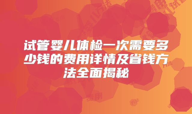 试管婴儿体检一次需要多少钱的费用详情及省钱方法全面揭秘