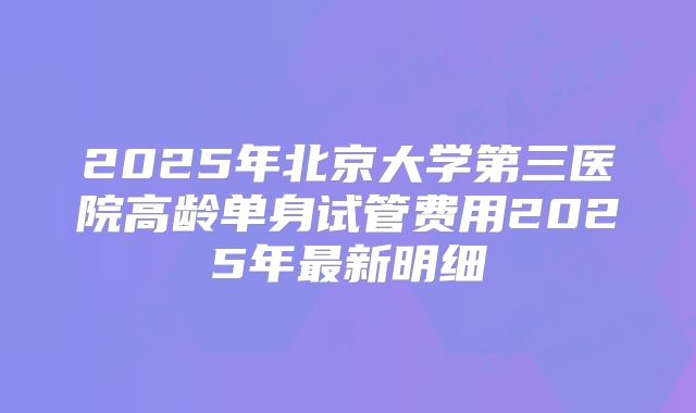 2025年北京大学第三医院高龄单身试管费用2025年最新明细
