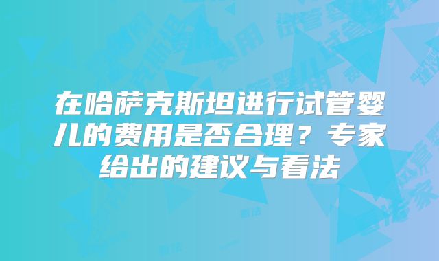 在哈萨克斯坦进行试管婴儿的费用是否合理?专家给出的建议与看法