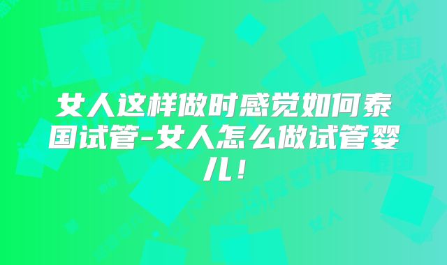女人这样做时感觉如何泰国试管-女人怎么做试管婴儿！