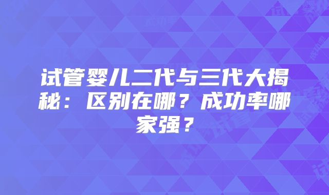 试管婴儿二代与三代大揭秘：区别在哪？成功率哪家强？