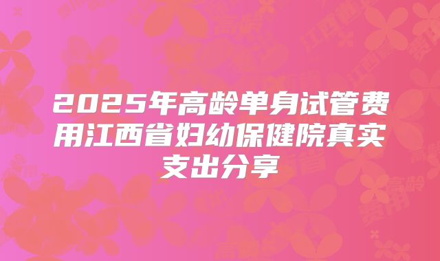 2025年高龄单身试管费用江西省妇幼保健院真实支出分享