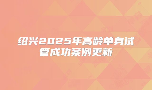 绍兴2025年高龄单身试管成功案例更新