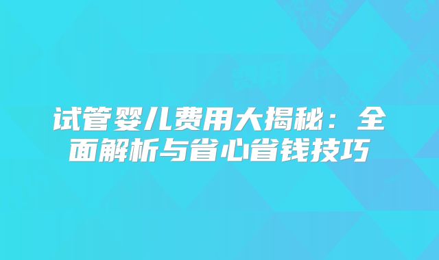 试管婴儿费用大揭秘：全面解析与省心省钱技巧