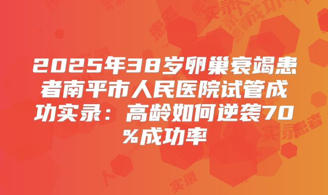 2025年38岁卵巢衰竭患者南平市人民医院试管成功实录:高龄如何逆袭70%成功率