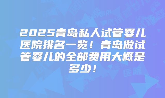 2025青岛私人试管婴儿医院排名一览!青岛做试管婴儿的全部费用大概是多少!