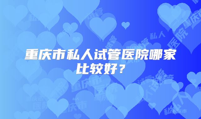 重庆市私人试管医院哪家比较好?