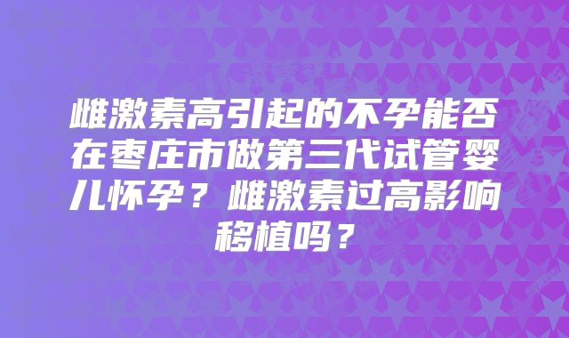 雌激素高引起的不孕能否在枣庄市做第三代试管婴儿怀孕？雌激素过高影响移植吗？