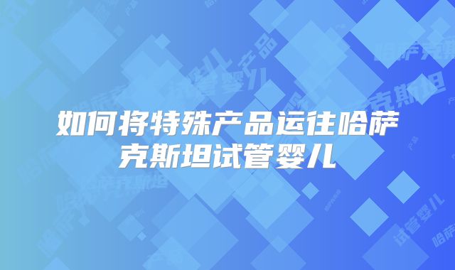 如何将特殊产品运往哈萨克斯坦试管婴儿