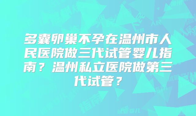 多囊卵巢不孕在温州市人民医院做三代试管婴儿指南？温州私立医院做第三代试管？