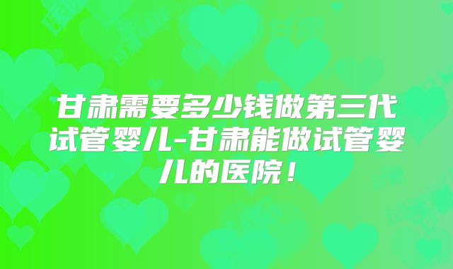 甘肃需要多少钱做第三代试管婴儿-甘肃能做试管婴儿的医院!