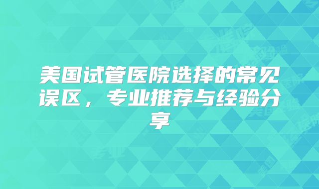 美国试管医院选择的常见误区,专业推荐与经验分享