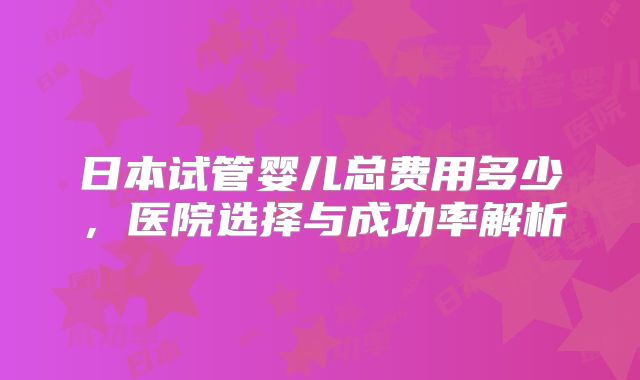 日本试管婴儿总费用多少,医院选择与成功率解析