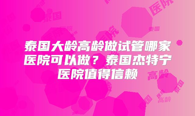 泰国大龄高龄做试管哪家医院可以做?泰国杰特宁医院值得信赖