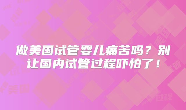 做美国试管婴儿痛苦吗？别让国内试管过程吓怕了！