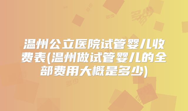 温州公立医院试管婴儿收费表(温州做试管婴儿的全部费用大概是多少)