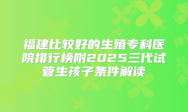 福建比较好的生殖专科医院排行榜附2025三代试管生孩子条件解读