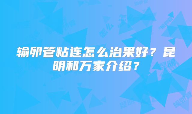 输卵管粘连怎么治果好?昆明和万家介绍?