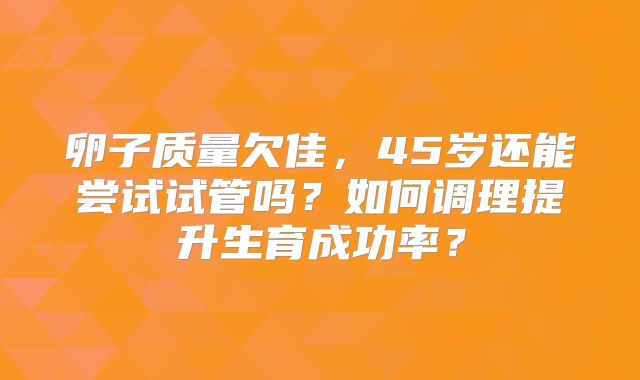 卵子质量欠佳，45岁还能尝试试管吗？如何调理提升生育成功率？