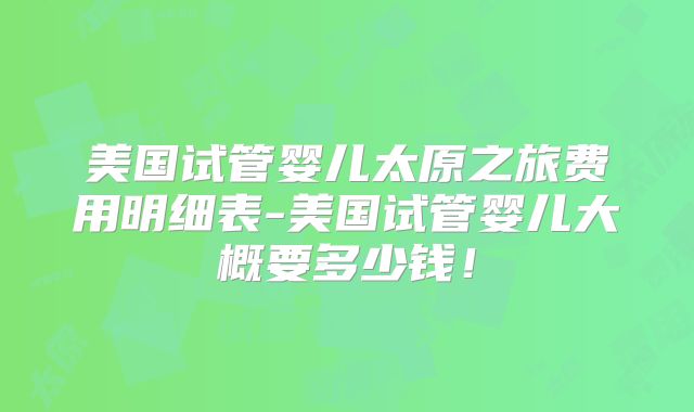 美国试管婴儿太原之旅费用明细表-美国试管婴儿大概要多少钱！