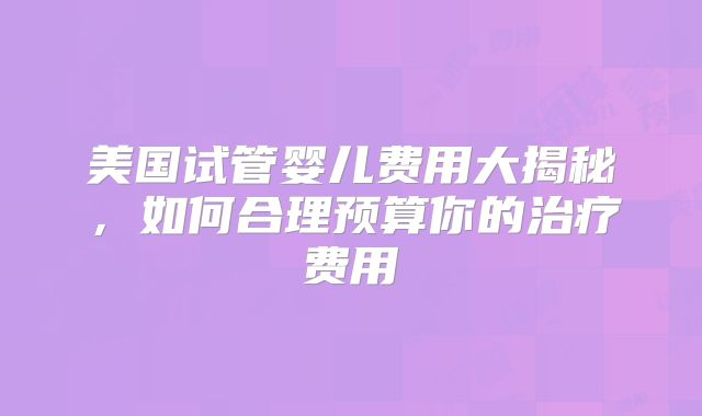 美国试管婴儿费用大揭秘,如何合理预算你的治疗费用