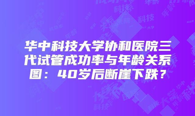 华中科技大学协和医院三代试管成功率与年龄关系图:40岁后断崖下跌?