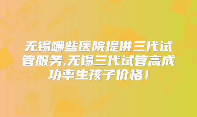 无锡哪些医院提供三代试管服务,无锡三代试管高成功率生孩子价格！