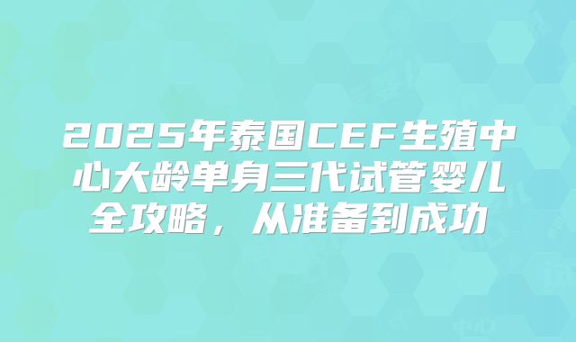 2025年泰国CEF生殖中心大龄单身三代试管婴儿全攻略,从准备到成功