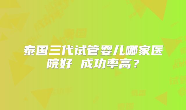 泰国三代试管婴儿哪家医院好 成功率高?