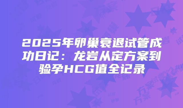 2025年卵巢衰退试管成功日记：龙岩从定方案到验孕HCG值全记录
