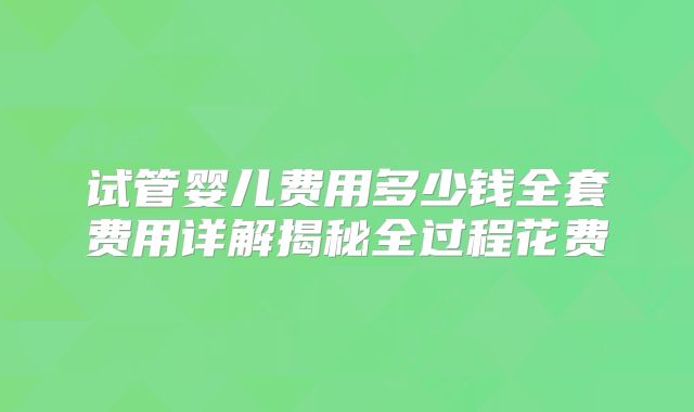 试管婴儿费用多少钱全套费用详解揭秘全过程花费