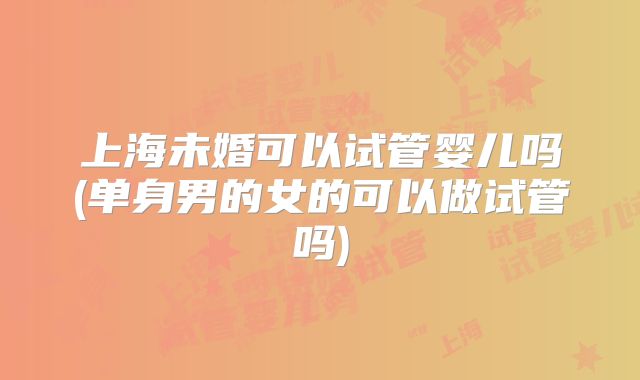 上海未婚可以试管婴儿吗(单身男的女的可以做试管吗)