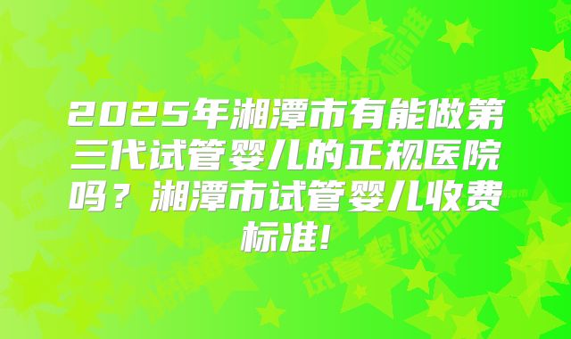 2025年湘潭市有能做第三代试管婴儿的正规医院吗？湘潭市试管婴儿收费标准!
