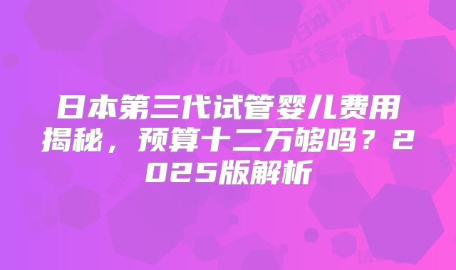 日本第三代试管婴儿费用揭秘,预算十二万够吗?2025版解析