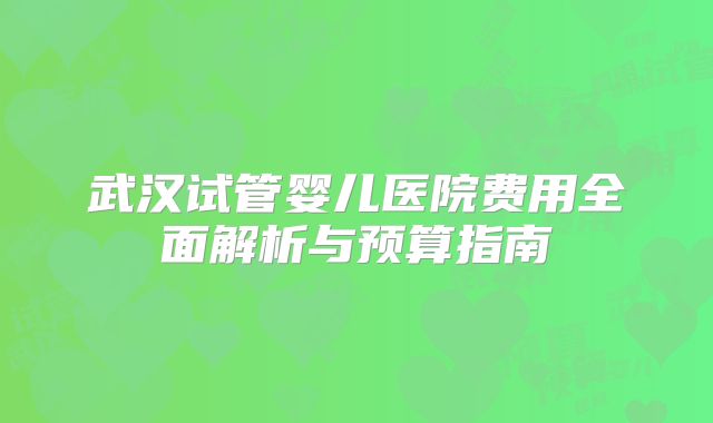 武汉试管婴儿医院费用全面解析与预算指南