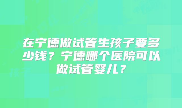 在宁德做试管生孩子要多少钱?宁德哪个医院可以做试管婴儿?