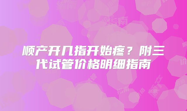 顺产开几指开始疼?附三代试管价格明细指南